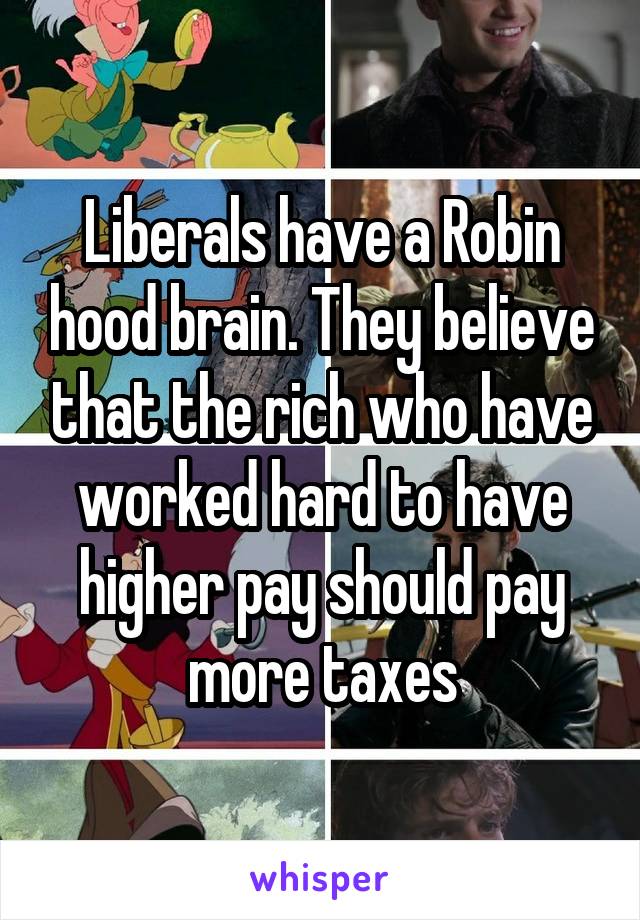 Liberals have a Robin hood brain. They believe that the rich who have worked hard to have higher pay should pay more taxes