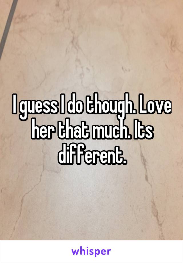 I guess I do though. Love her that much. Its different.