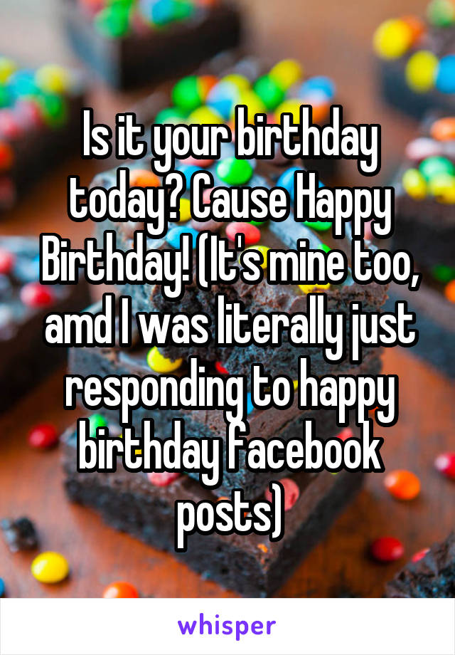 Is it your birthday today? Cause Happy Birthday! (It's mine too, amd I was literally just responding to happy birthday facebook posts)