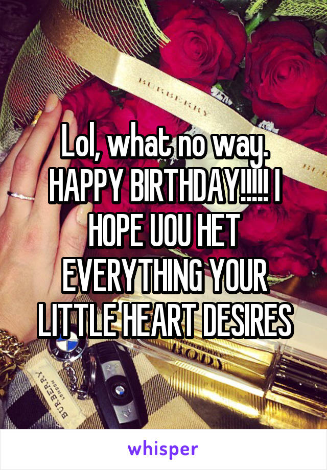 Lol, what no way. HAPPY BIRTHDAY!!!!! I HOPE UOU HET EVERYTHING YOUR LITTLE HEART DESIRES