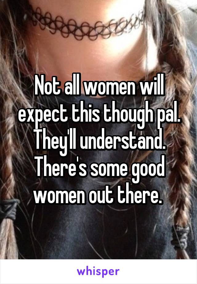 Not all women will expect this though pal. They'll understand. There's some good women out there. 