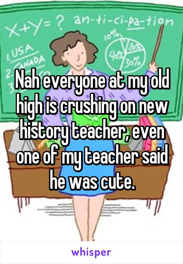 Nah everyone at my old high is crushing on new history teacher, even one of my teacher said he was cute.