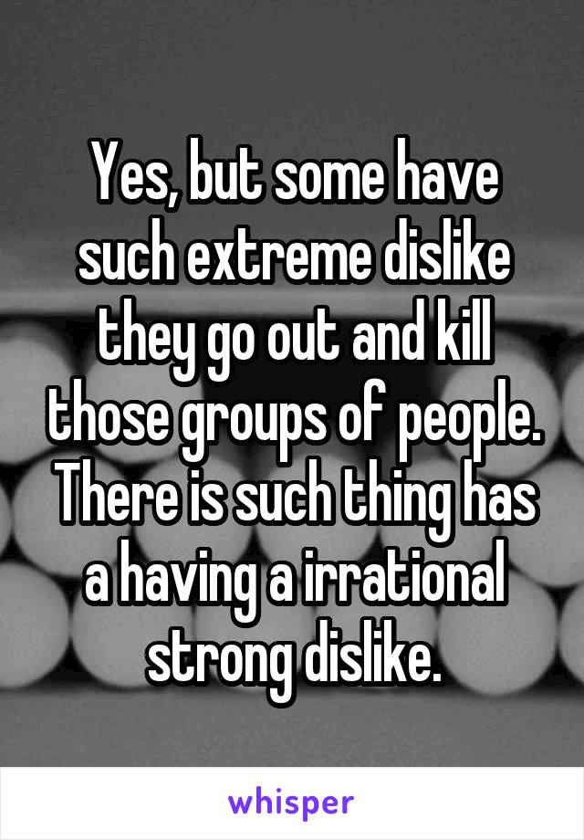 Yes, but some have such extreme dislike they go out and kill those groups of people. There is such thing has a having a irrational strong dislike.