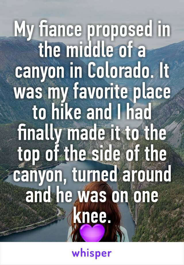 My fiance proposed in the middle of a canyon in Colorado. It was my favorite place to hike and I had finally made it to the top of the side of the canyon, turned around and he was on one knee.
💜