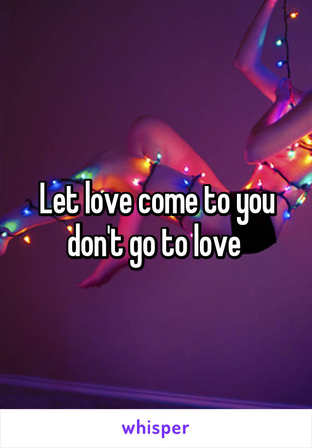 Let love come to you don't go to love 