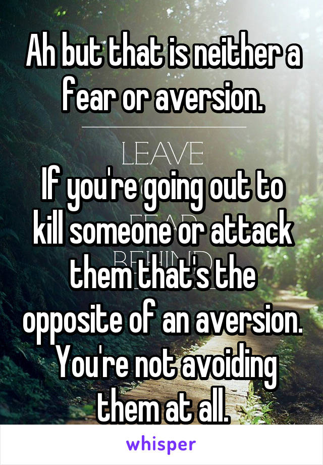 Ah but that is neither a fear or aversion.

If you're going out to kill someone or attack them that's the opposite of an aversion.  You're not avoiding them at all.