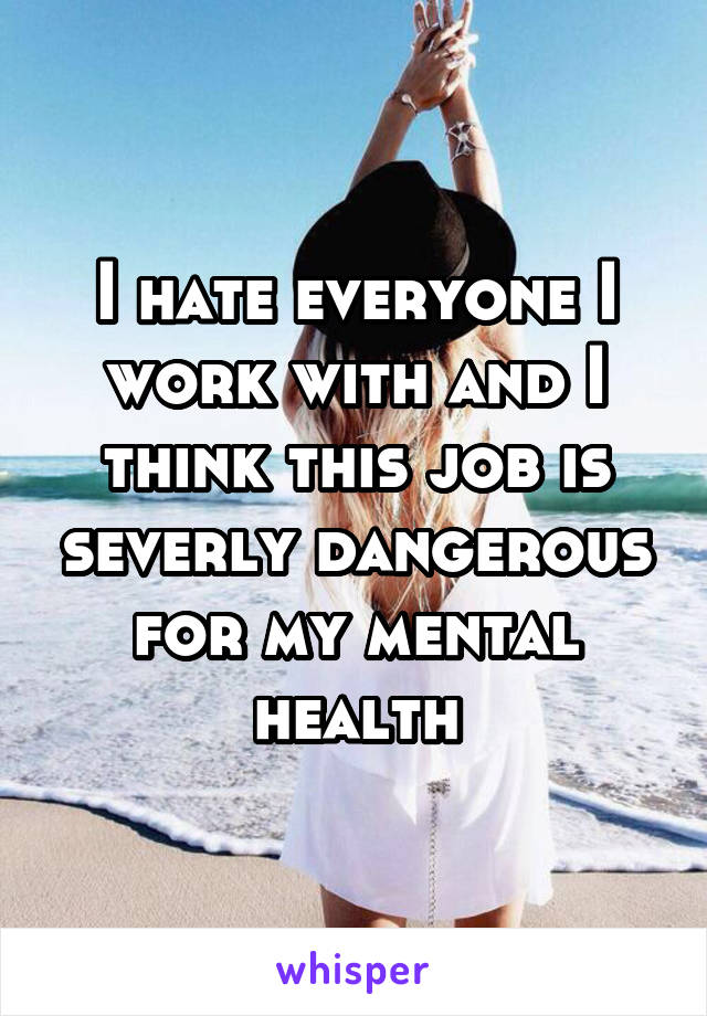 I hate everyone I work with and I think this job is severly dangerous for my mental health