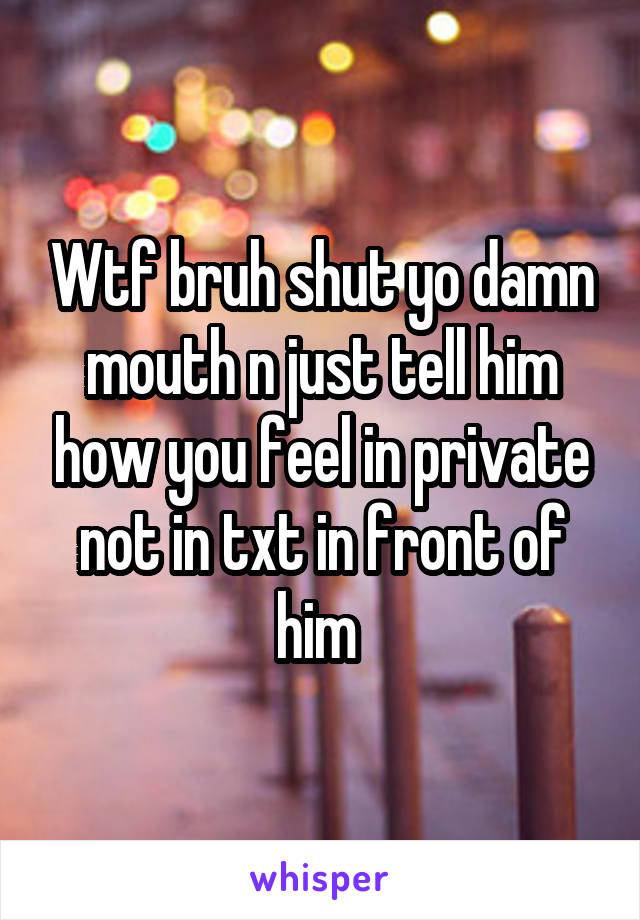 Wtf bruh shut yo damn mouth n just tell him how you feel in private not in txt in front of him 