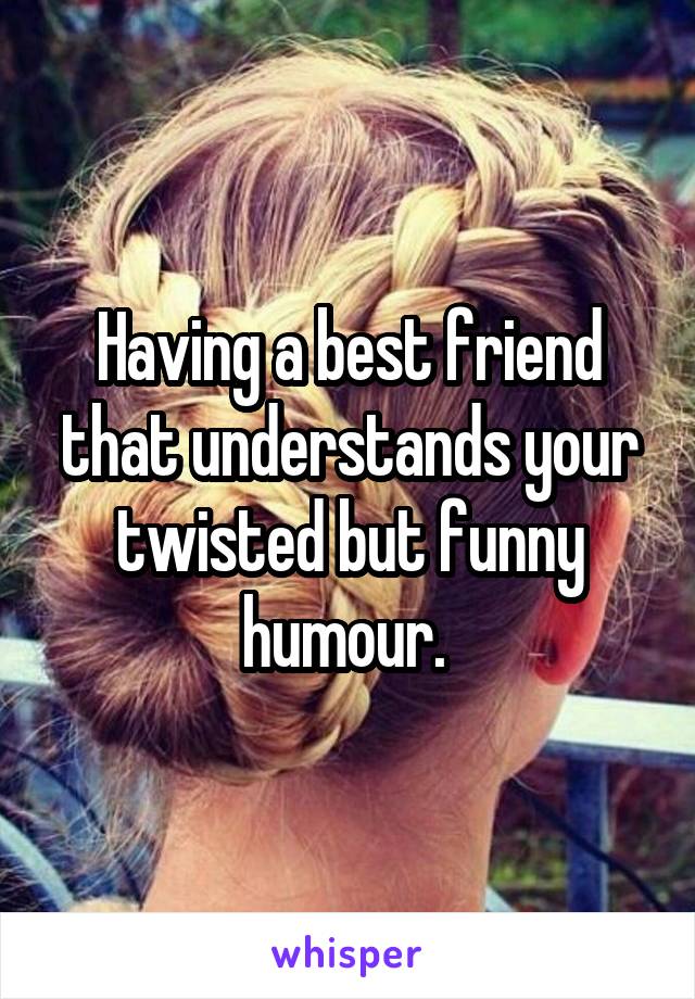 Having a best friend that understands your twisted but funny humour. 