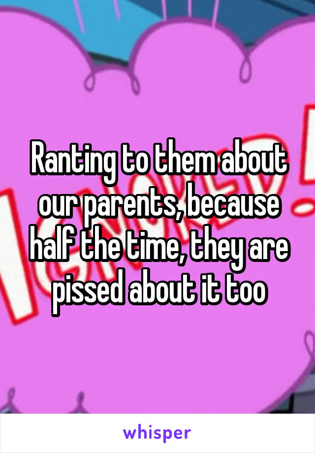 Ranting to them about our parents, because half the time, they are pissed about it too