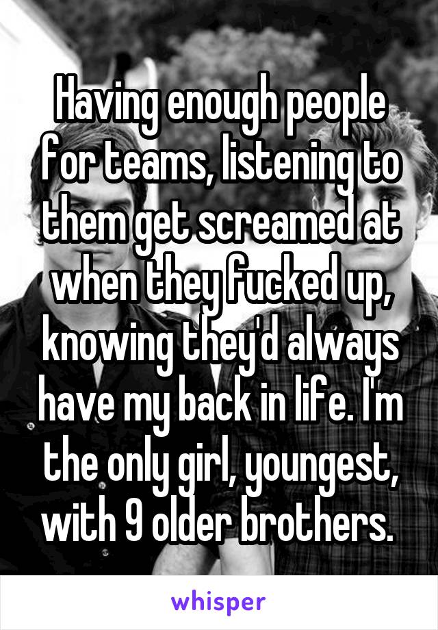 Having enough people for teams, listening to them get screamed at when they fucked up, knowing they'd always have my back in life. I'm the only girl, youngest, with 9 older brothers. 