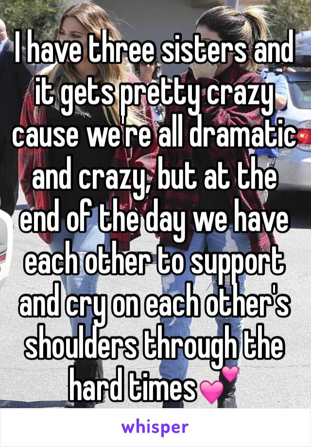 I have three sisters and it gets pretty crazy cause we're all dramatic and crazy, but at the end of the day we have each other to support and cry on each other's shoulders through the hard times💕