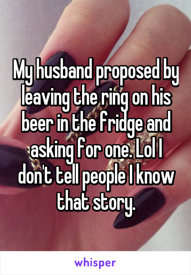 My husband proposed by leaving the ring on his beer in the fridge and asking for one. Lol I don't tell people I know that story.