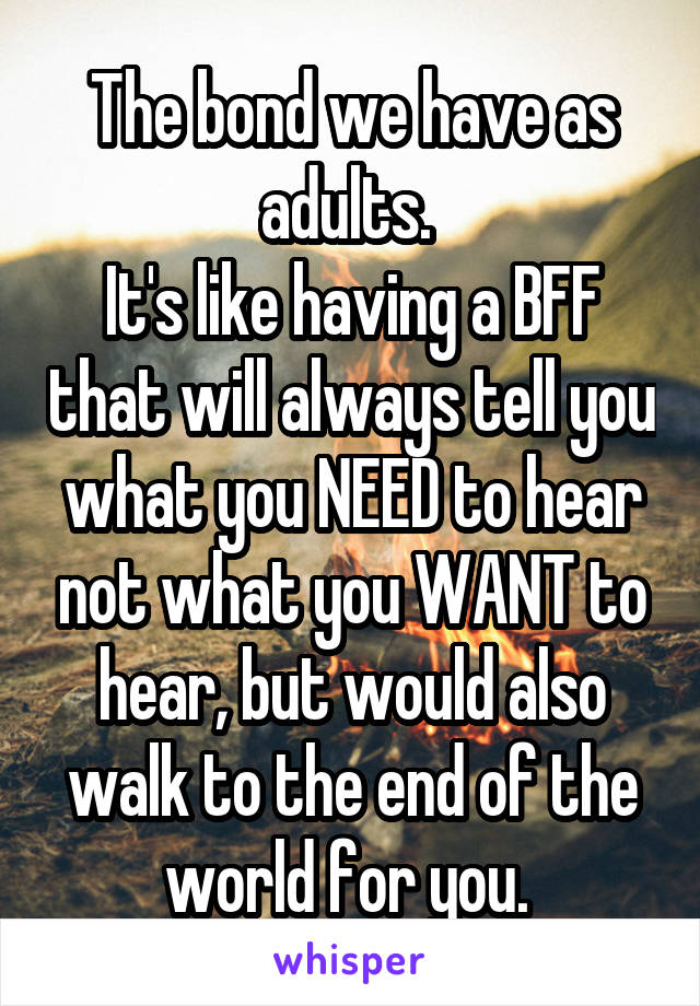 The bond we have as adults. 
It's like having a BFF that will always tell you what you NEED to hear not what you WANT to hear, but would also walk to the end of the world for you. 