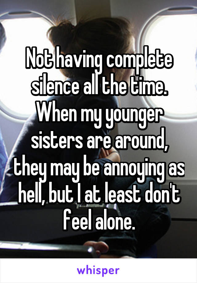 Not having complete silence all the time. When my younger sisters are around, they may be annoying as hell, but I at least don't feel alone.