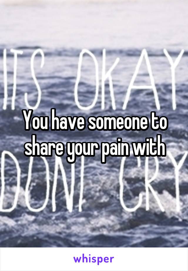 You have someone to share your pain with