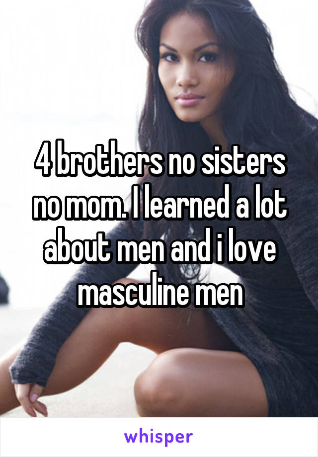 4 brothers no sisters no mom. I learned a lot about men and i love masculine men