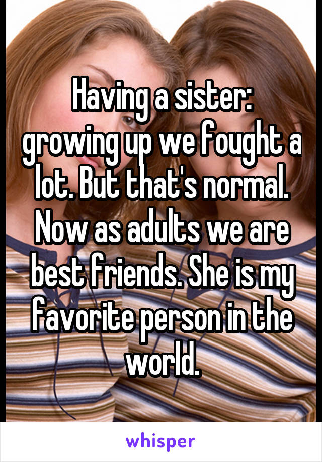 Having a sister: growing up we fought a lot. But that's normal. Now as adults we are best friends. She is my favorite person in the world.