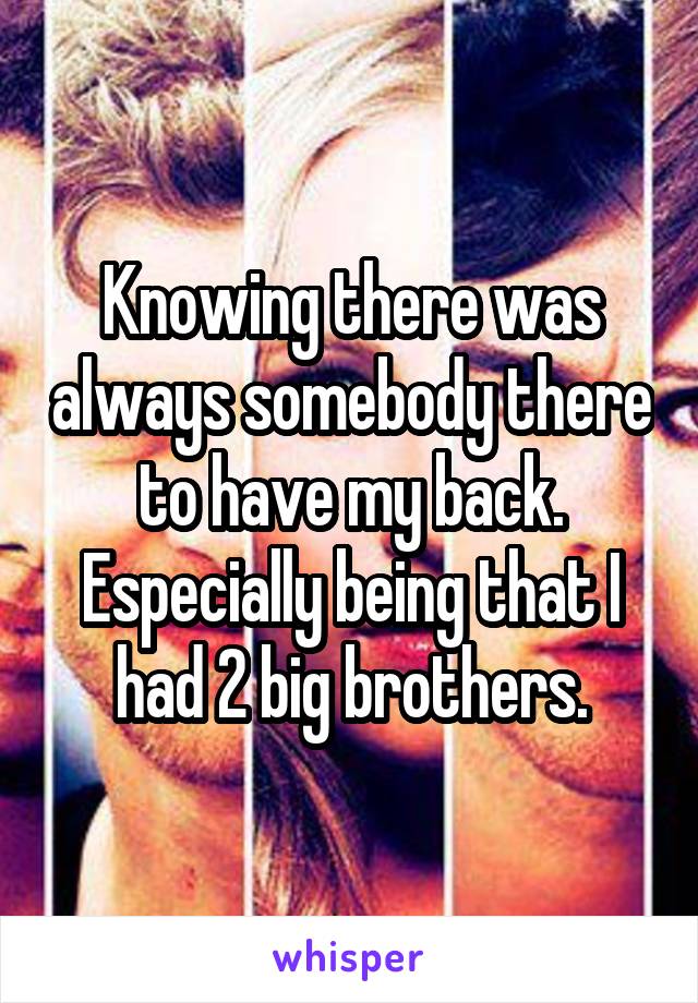 Knowing there was always somebody there to have my back. Especially being that I had 2 big brothers.