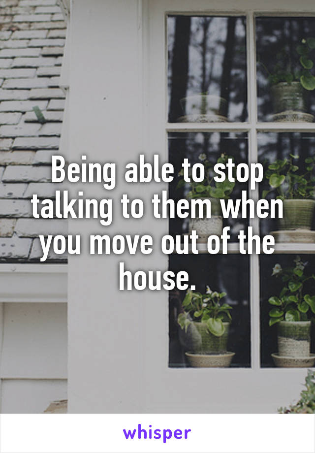 Being able to stop talking to them when you move out of the house.