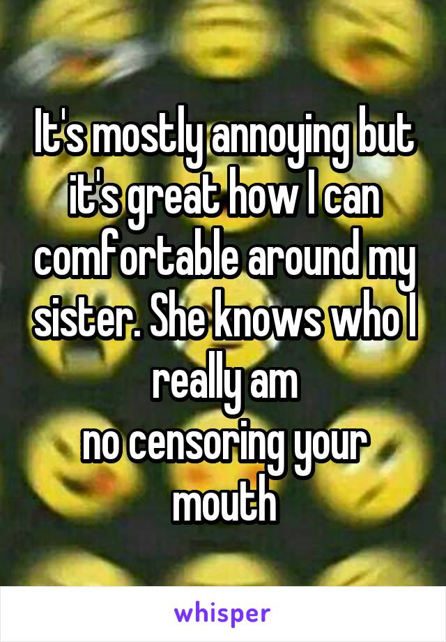 It's mostly annoying but it's great how I can comfortable around my sister. She knows who I really am
no censoring your mouth