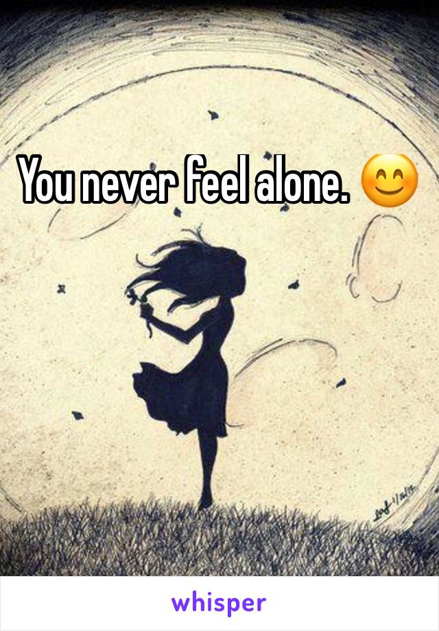 You never feel alone. 😊