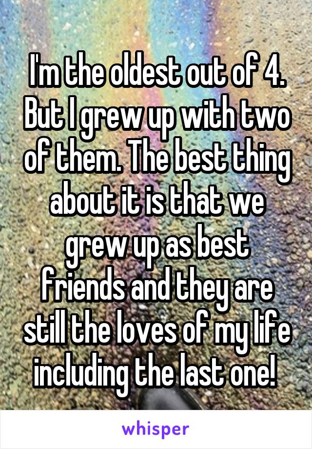 I'm the oldest out of 4. But I grew up with two of them. The best thing about it is that we grew up as best friends and they are still the loves of my life including the last one! 