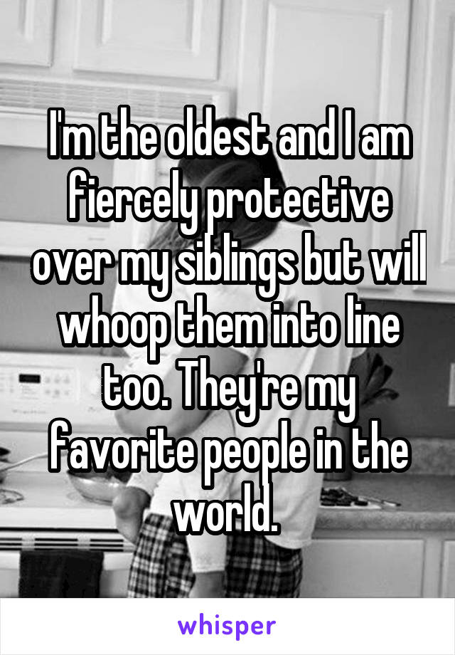 I'm the oldest and I am fiercely protective over my siblings but will whoop them into line too. They're my favorite people in the world. 