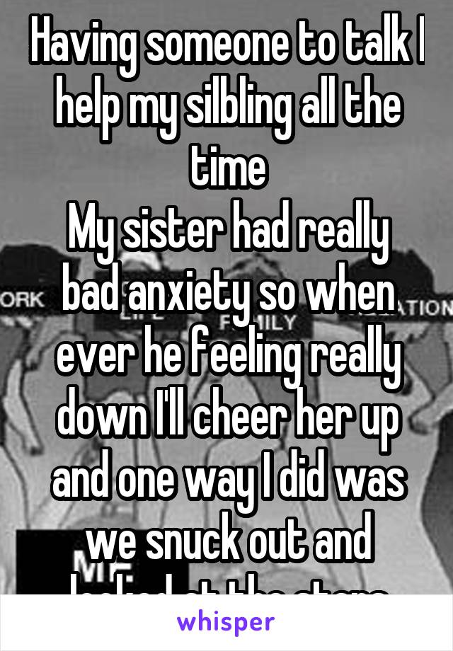 Having someone to talk I help my silbling all the time
My sister had really bad anxiety so when ever he feeling really down I'll cheer her up and one way I did was we snuck out and looked at the stars