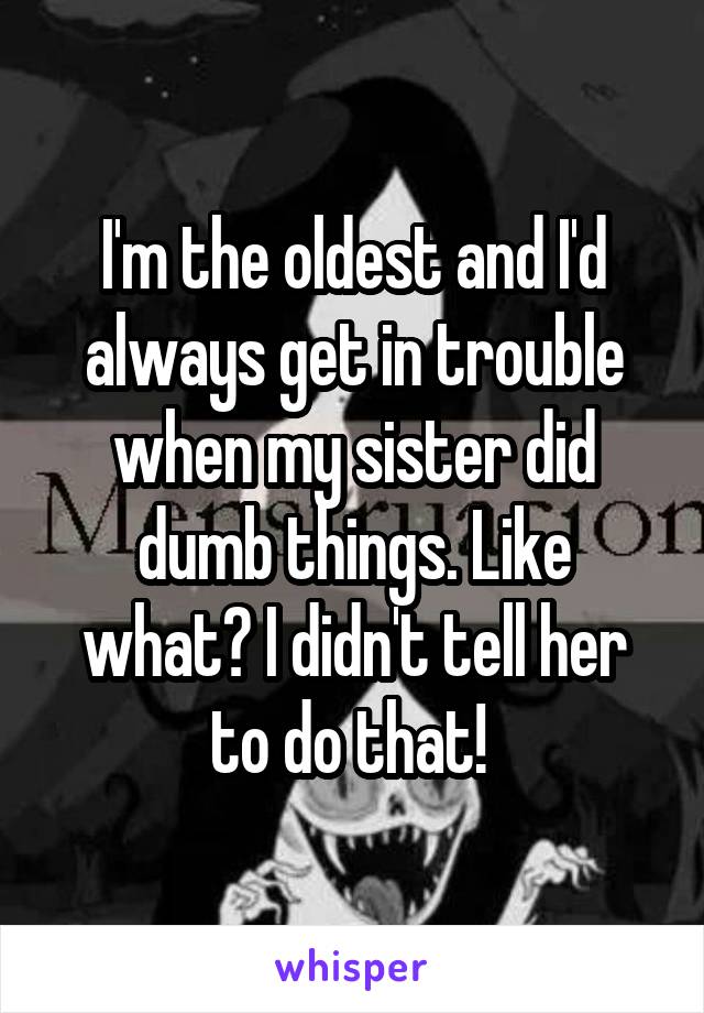 I'm the oldest and I'd always get in trouble when my sister did dumb things. Like what? I didn't tell her to do that! 