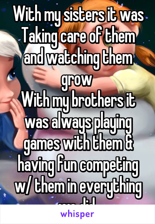 With my sisters it was Taking care of them and watching them grow 
With my brothers it was always playing games with them & having fun competing w/ them in everything we did 