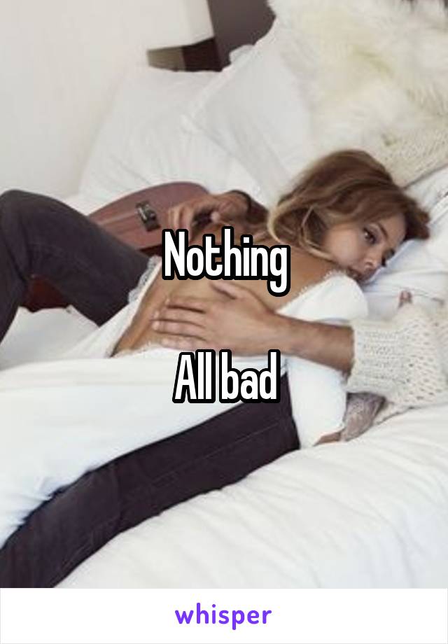 Nothing

All bad