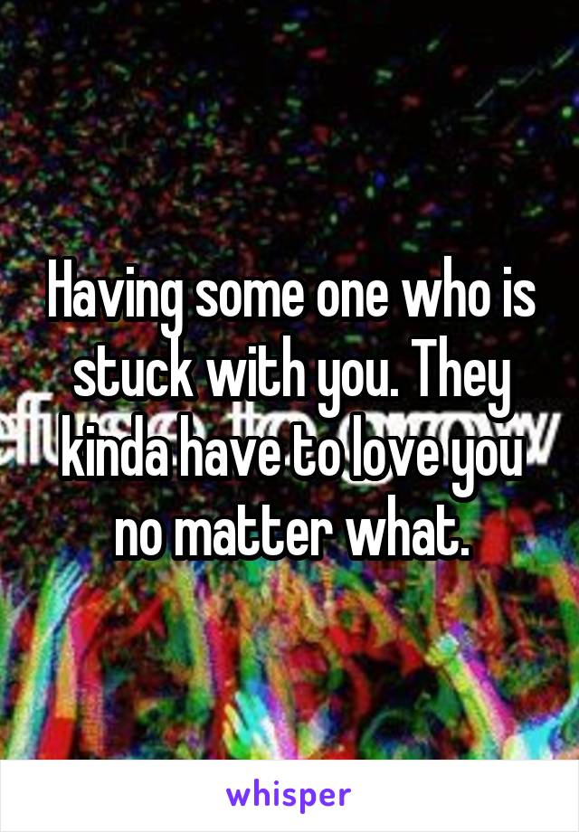 Having some one who is stuck with you. They kinda have to love you no matter what.