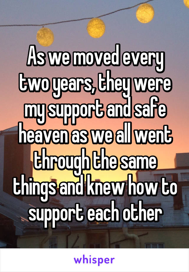 As we moved every two years, they were my support and safe heaven as we all went through the same things and knew how to support each other