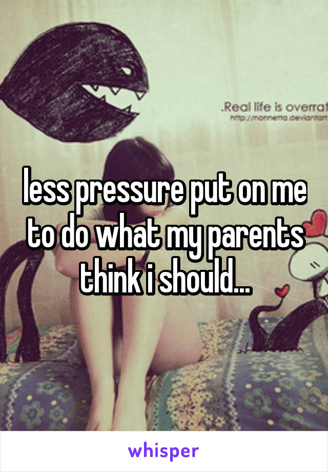 less pressure put on me to do what my parents think i should...