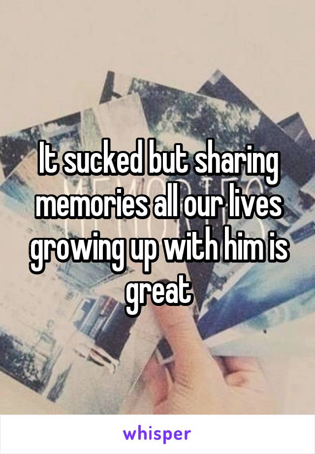 It sucked but sharing memories all our lives growing up with him is great