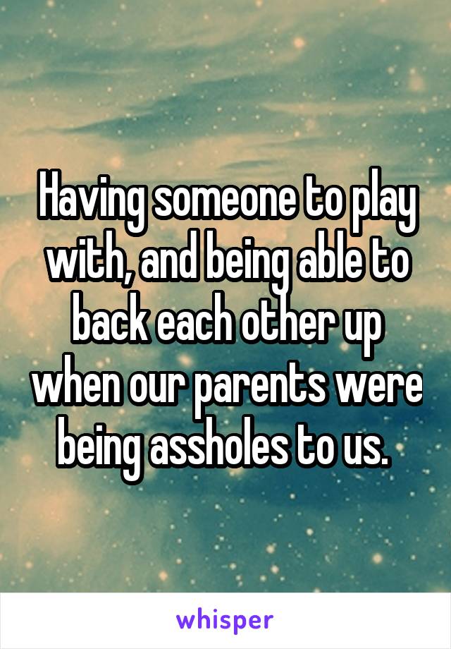 Having someone to play with, and being able to back each other up when our parents were being assholes to us. 