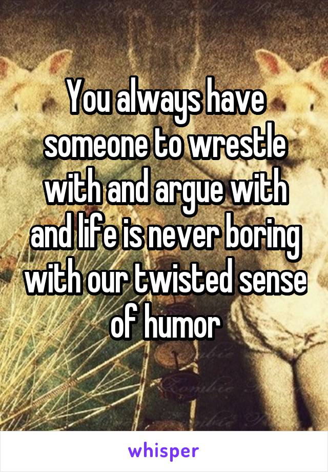 You always have someone to wrestle with and argue with and life is never boring with our twisted sense of humor
