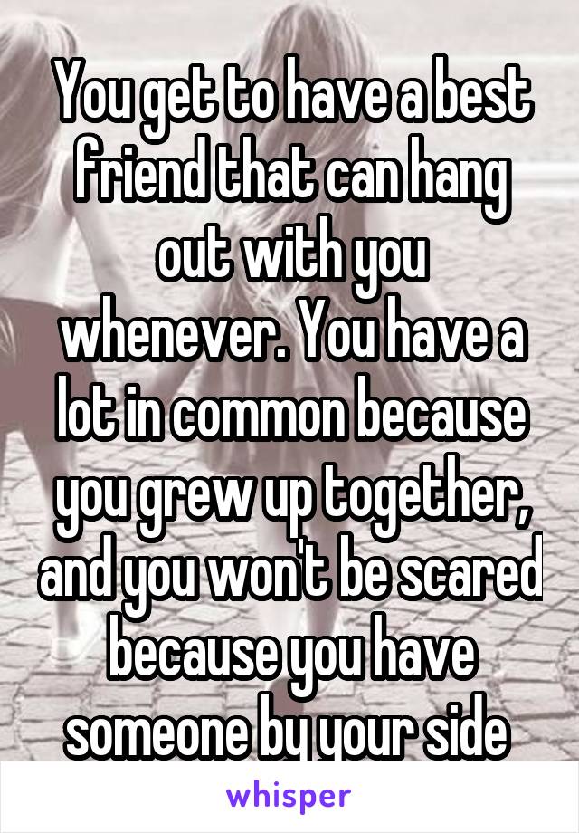 You get to have a best friend that can hang out with you whenever. You have a lot in common because you grew up together, and you won't be scared because you have someone by your side 