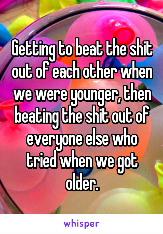 Getting to beat the shit out of each other when we were younger, then beating the shit out of everyone else who tried when we got older.