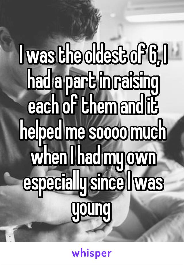 I was the oldest of 6, I had a part in raising each of them and it helped me soooo much when I had my own especially since I was young 