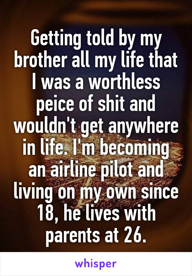 Getting told by my brother all my life that I was a worthless peice of shit and wouldn't get anywhere in life. I'm becoming an airline pilot and living on my own since 18, he lives with parents at 26.