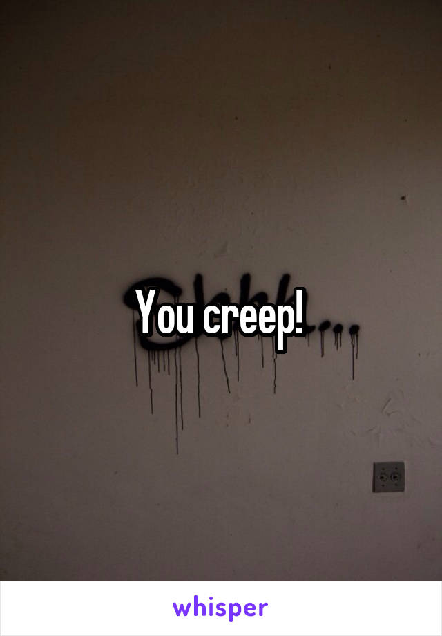 You creep! 