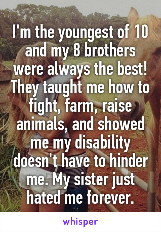 I'm the youngest of 10 and my 8 brothers were always the best! They taught me how to fight, farm, raise animals, and showed me my disability doesn't have to hinder me. My sister just hated me forever.