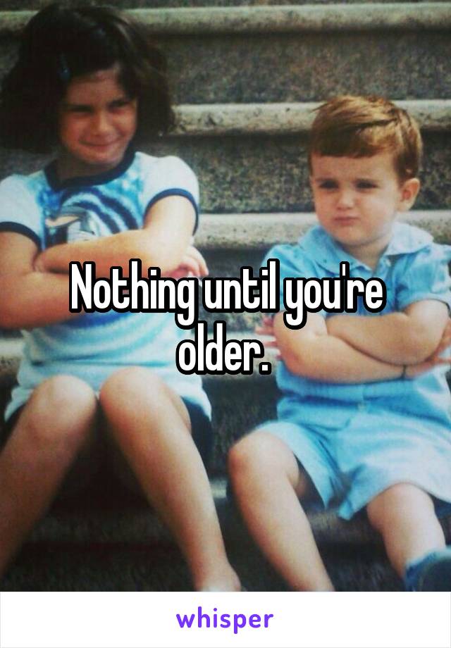 Nothing until you're older. 