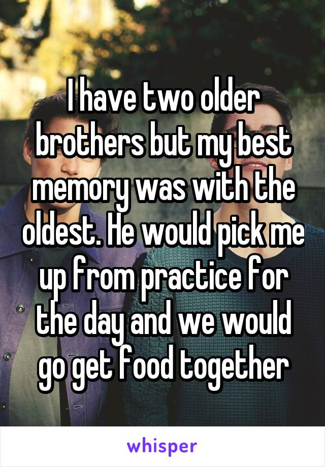 I have two older brothers but my best memory was with the oldest. He would pick me up from practice for the day and we would go get food together