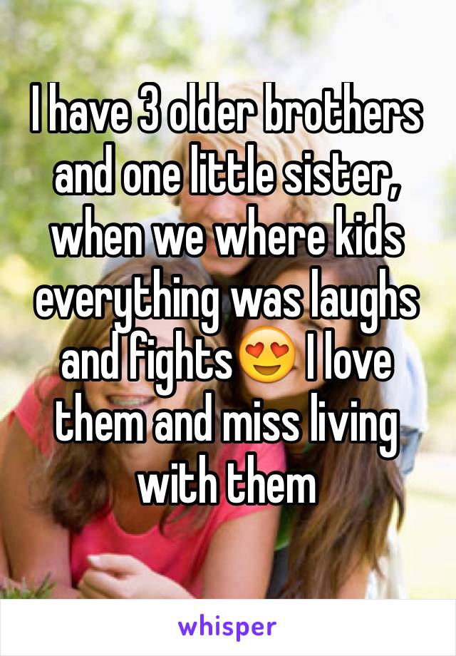 I have 3 older brothers and one little sister, when we where kids everything was laughs and fights😍 I love them and miss living  with them