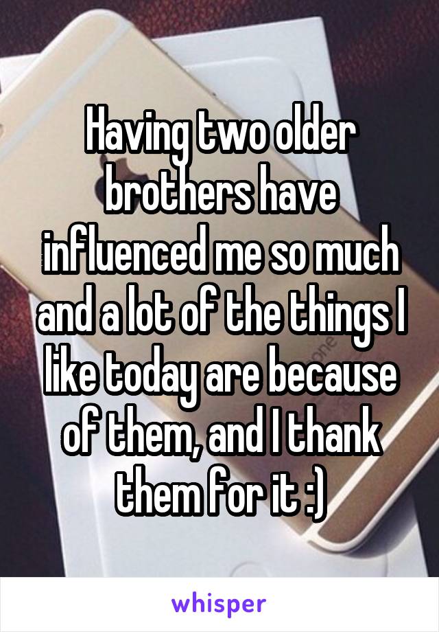 Having two older brothers have influenced me so much and a lot of the things I like today are because of them, and I thank them for it :)