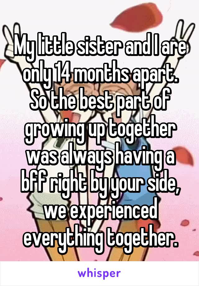 My little sister and I are only 14 months apart. So the best part of growing up together was always having a bff right by your side, we experienced everything together.