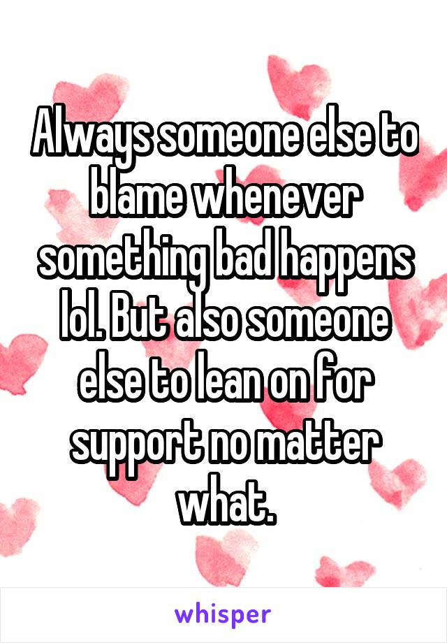 Always someone else to blame whenever something bad happens lol. But also someone else to lean on for support no matter what.